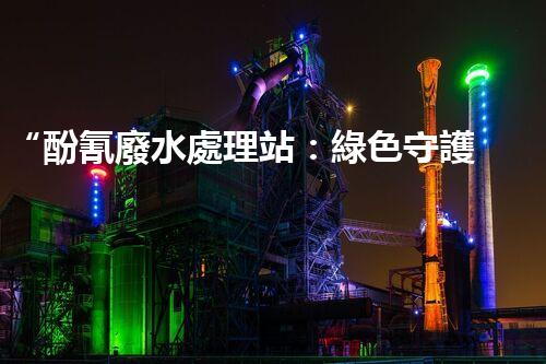 “酚氰廢水處理站：綠色守護(hù)者，環(huán)保先鋒”